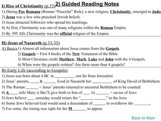 I) Rise of Christianity (p.33)2) Guided Reading Notes
1) During Pax Romana (Roman “Peaceful” Rule), a new religion, Christianity, emerged in Judea
2) Jesus was a Jew who preached Jewish beliefs.
3) Jesus attracted followers who spread his teachings.
4) At first, Christianity was one of many religions within the Roman Empire
5) By 395 AD, Christianity was the official religion of the Empire.

II) Jesus of Nazareth (p.33-35)
A) Basics1) Almost all information about Jesus comes from the Gospels.
         2) Gospels = First 4 books of the New Testament of the Bible
         3) Most Christians credit Matthew, Mark, Luke and John with the 4 Gospels.
         4) When were the gospels written? Are there more than 4 gospels?
B) Early Life (according to Gospels)
1) Jesus was born about 4 BC in                , not far from Jerusalem
2) Jesus’ parents,       &          lived in Nazareth but                of King David of Bethlehem
3) The Roman            = Jesus’ parents returned to ancestral Bethlehem to be counted.
4) A       tells Mary i) She’ll give birth to Son of      . ii)        = savior of Jews
5) Jews believe      someday would return the “                     ” to the Jews
6) Some Jews believed God would send a descendent of                to overthrow the          .
7) For some, the timing was right for the M              to appear.

                                                                                 Back to Main
 