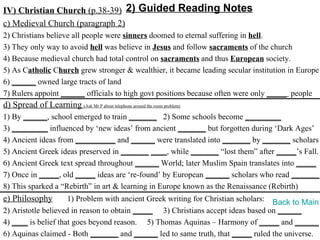 IV) Christian Church (p.38-39) 2) Guided Reading Notes
c) Medieval Church (paragraph 2)
2) Christians believe all people were sinners doomed to eternal suffering in hell.
3) They only way to avoid hell was believe in Jesus and follow sacraments of the church
4) Because medieval church had total control on sacraments and thus European society.
5) As Catholic Church grew stronger & wealthier, it became leading secular institution in Europe
6) ______ owned large tracts of land
7) Rulers appoint ______ officials to high govt positions because often were only _____ people
d) Spread of Learning (Ask Mr P about telephone around the room problem)
1) By ______, school emerged to train _______ 2) Some schools become _________
3) _________ influenced by ‘new ideas’ from ancient _______ but forgotten during ‘Dark Ages’
4) Ancient ideas from __________ and ______ were translated into _______ by _______ scholars
5) Ancient Greek ideas preserved in _______ ____, while _______ “lost them” after _____’s Fall.
6) Ancient Greek text spread throughout ______ World; later Muslim Spain translates into _____
7) Once in _____, old _____ ideas are ‘re-found’ by European ______ scholars who read _______.
8) This sparked a “Rebirth” in art & learning in Europe known as the Renaissance (Rebirth)
e) Philosophy        1) Problem with ancient Greek writing for Christian scholars: Back to Main
2) Aristotle believed in reason to obtain _____ 3) Christians accept ideas based on ______
4) ____ is belief that goes beyond reason. 5) Thomas Aquinas – Harmony of _____ and ______
6) Aquinas claimed - Both _______ and ______ led to same truth, that _____ ruled the universe.
 