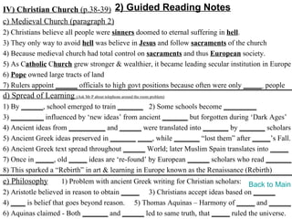 IV) Christian Church (p.38-39) 2) Guided Reading Notes
c) Medieval Church (paragraph 2)
2) Christians believe all people were sinners doomed to eternal suffering in hell.
3) They only way to avoid hell was believe in Jesus and follow sacraments of the church
4) Because medieval church had total control on sacraments and thus European society.
5) As Catholic Church grew stronger & wealthier, it became leading secular institution in Europe
6) Pope owned large tracts of land
7) Rulers appoint ______ officials to high govt positions because often were only _____ people
d) Spread of Learning (Ask Mr P about telephone around the room problem)
1) By ______, school emerged to train _______ 2) Some schools become _________
3) _________ influenced by ‘new ideas’ from ancient _______ but forgotten during ‘Dark Ages’
4) Ancient ideas from __________ and ______ were translated into _______ by _______ scholars
5) Ancient Greek ideas preserved in _______ ____, while _______ “lost them” after _____’s Fall.
6) Ancient Greek text spread throughout ______ World; later Muslim Spain translates into _____
7) Once in _____, old _____ ideas are ‘re-found’ by European ______ scholars who read _______.
8) This sparked a “Rebirth” in art & learning in Europe known as the Renaissance (Rebirth)
e) Philosophy        1) Problem with ancient Greek writing for Christian scholars: Back to Main
2) Aristotle believed in reason to obtain _____ 3) Christians accept ideas based on ______
4) ____ is belief that goes beyond reason. 5) Thomas Aquinas – Harmony of _____ and ______
6) Aquinas claimed - Both _______ and ______ led to same truth, that _____ ruled the universe.
 