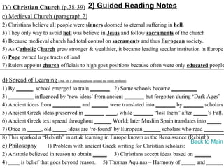 IV) Christian Church (p.38-39) 2) Guided Reading Notes
c) Medieval Church (paragraph 2)
2) Christians believe all people were sinners doomed to eternal suffering in hell.
3) They only way to avoid hell was believe in Jesus and follow sacraments of the church
4) Because medieval church had total control on sacraments and thus European society.
5) As Catholic Church grew stronger & wealthier, it became leading secular institution in Europe
6) Pope owned large tracts of land
7) Rulers appoint church officials to high govt positions because often were only educated people

d) Spread of Learning (Ask Mr P about telephone around the room problem)
1) By ______, school emerged to train _______ 2) Some schools become _________
3) _________ influenced by ‘new ideas’ from ancient _______ but forgotten during ‘Dark Ages’
4) Ancient ideas from __________ and ______ were translated into _______ by _______ scholars
5) Ancient Greek ideas preserved in _______ ____, while _______ “lost them” after _____’s Fall.
6) Ancient Greek text spread throughout ______ World; later Muslim Spain translates into _____
7) Once in _____, old _____ ideas are ‘re-found’ by European ______ scholars who read _______.
8) This sparked a “Rebirth” in art & learning in Europe known as the Renaissance (Rebirth)
                                                                                   Back to Main
e) Philosophy        1) Problem with ancient Greek writing for Christian scholars:
2) Aristotle believed in reason to obtain _____ 3) Christians accept ideas based on ______
4) ____ is belief that goes beyond reason. 5) Thomas Aquinas – Harmony of _____ and ______
 