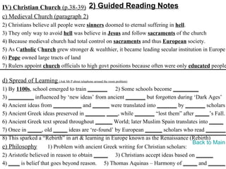 IV) Christian Church (p.38-39) 2) Guided Reading Notes
c) Medieval Church (paragraph 2)
2) Christians believe all people were sinners doomed to eternal suffering in hell.
3) They only way to avoid hell was believe in Jesus and follow sacraments of the church
4) Because medieval church had total control on sacraments and thus European society.
5) As Catholic Church grew stronger & wealthier, it became leading secular institution in Europe
6) Pope owned large tracts of land
7) Rulers appoint church officials to high govt positions because often were only educated people

d) Spread of Learning (Ask Mr P about telephone around the room problem)
1) By 1100s, school emerged to train _______ 2) Some schools become _________
3) _________ influenced by ‘new ideas’ from ancient _______ but forgotten during ‘Dark Ages’
4) Ancient ideas from __________ and ______ were translated into _______ by _______ scholars
5) Ancient Greek ideas preserved in _______ ____, while _______ “lost them” after _____’s Fall.
6) Ancient Greek text spread throughout ______ World; later Muslim Spain translates into _____
7) Once in _____, old _____ ideas are ‘re-found’ by European ______ scholars who read _______.
8) This sparked a “Rebirth” in art & learning in Europe known as the Renaissance (Rebirth)
                                                                                   Back to Main
e) Philosophy        1) Problem with ancient Greek writing for Christian scholars:
2) Aristotle believed in reason to obtain _____ 3) Christians accept ideas based on ______
4) ____ is belief that goes beyond reason. 5) Thomas Aquinas – Harmony of _____ and ______
 