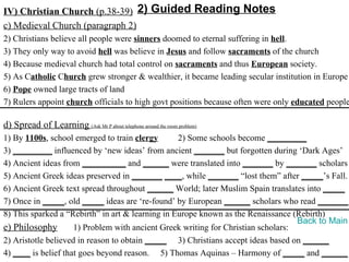 IV) Christian Church (p.38-39) 2) Guided Reading Notes
c) Medieval Church (paragraph 2)
2) Christians believe all people were sinners doomed to eternal suffering in hell.
3) They only way to avoid hell was believe in Jesus and follow sacraments of the church
4) Because medieval church had total control on sacraments and thus European society.
5) As Catholic Church grew stronger & wealthier, it became leading secular institution in Europe
6) Pope owned large tracts of land
7) Rulers appoint church officials to high govt positions because often were only educated people

d) Spread of Learning (Ask Mr P about telephone around the room problem)
1) By 1100s, school emerged to train clergy       2) Some schools become _________
3) _________ influenced by ‘new ideas’ from ancient _______ but forgotten during ‘Dark Ages’
4) Ancient ideas from __________ and ______ were translated into _______ by _______ scholars
5) Ancient Greek ideas preserved in _______ ____, while _______ “lost them” after _____’s Fall.
6) Ancient Greek text spread throughout ______ World; later Muslim Spain translates into _____
7) Once in _____, old _____ ideas are ‘re-found’ by European ______ scholars who read _______.
8) This sparked a “Rebirth” in art & learning in Europe known as the Renaissance (Rebirth)
                                                                                   Back to Main
e) Philosophy        1) Problem with ancient Greek writing for Christian scholars:
2) Aristotle believed in reason to obtain _____ 3) Christians accept ideas based on ______
4) ____ is belief that goes beyond reason. 5) Thomas Aquinas – Harmony of _____ and ______
 
