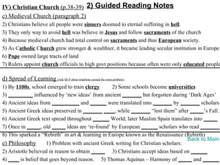 IV) Christian Church (p.38-39) 2) Guided Reading Notes
c) Medieval Church (paragraph 2)
2) Christians believe all people were sinners doomed to eternal suffering in hell.
3) They only way to avoid hell was believe in Jesus and follow sacraments of the church
4) Because medieval church had total control on sacraments and thus European society.
5) As Catholic Church grew stronger & wealthier, it became leading secular institution in Europe
6) Pope owned large tracts of land
7) Rulers appoint church officials to high govt positions because often were only educated people

d) Spread of Learning (Ask Mr P about telephone around the room problem)
1) By 1100s, school emerged to train clergy       2) Some schools become universities
3) _________ influenced by ‘new ideas’ from ancient _______ but forgotten during ‘Dark Ages’
4) Ancient ideas from __________ and ______ were translated into _______ by _______ scholars
5) Ancient Greek ideas preserved in _______ ____, while _______ “lost them” after _____’s Fall.
6) Ancient Greek text spread throughout ______ World; later Muslim Spain translates into _____
7) Once in _____, old _____ ideas are ‘re-found’ by European ______ scholars who read _______.
8) This sparked a “Rebirth” in art & learning in Europe known as the Renaissance (Rebirth)
                                                                                   Back to Main
e) Philosophy        1) Problem with ancient Greek writing for Christian scholars:
2) Aristotle believed in reason to obtain _____ 3) Christians accept ideas based on ______
4) ____ is belief that goes beyond reason. 5) Thomas Aquinas – Harmony of _____ and ______
 
