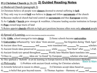 IV) Christian Church (p.38-39) 2) Guided Reading Notes
c) Medieval Church (paragraph 2)
2) Christians believe all people were sinners doomed to eternal suffering in hell.
3) They only way to avoid hell was believe in Jesus and follow sacraments of the church
4) Because medieval church had total control on sacraments and thus European society.
5) As Catholic Church grew stronger & wealthier, it became leading secular institution in Europe
6) Pope owned large tracts of land
7) Rulers appoint church officials to high govt positions because often were only educated people

d) Spread of Learning (Ask Mr P about telephone around the room problem)
1) By 1100s, school emerged to train clergy       2) Some schools become universities
3) Universities influenced by ‘new ideas’ from ancient _______ but forgotten during ‘Dark Ages’
4) Ancient ideas from __________ and ______ were translated into _______ by _______ scholars
5) Ancient Greek ideas preserved in _______ ____, while _______ “lost them” after _____’s Fall.
6) Ancient Greek text spread throughout ______ World; later Muslim Spain translates into _____
7) Once in _____, old _____ ideas are ‘re-found’ by European ______ scholars who read _______.
8) This sparked a “Rebirth” in art & learning in Europe known as the Renaissance (Rebirth)
                                                                                   Back to Main
e) Philosophy        1) Problem with ancient Greek writing for Christian scholars:
2) Aristotle believed in reason to obtain _____ 3) Christians accept ideas based on ______
4) ____ is belief that goes beyond reason. 5) Thomas Aquinas – Harmony of _____ and ______
 