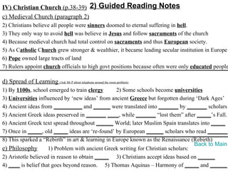 IV) Christian Church (p.38-39) 2) Guided Reading Notes
c) Medieval Church (paragraph 2)
2) Christians believe all people were sinners doomed to eternal suffering in hell.
3) They only way to avoid hell was believe in Jesus and follow sacraments of the church
4) Because medieval church had total control on sacraments and thus European society.
5) As Catholic Church grew stronger & wealthier, it became leading secular institution in Europe
6) Pope owned large tracts of land
7) Rulers appoint church officials to high govt positions because often were only educated people

d) Spread of Learning (Ask Mr P about telephone around the room problem)
1) By 1100s, school emerged to train clergy       2) Some schools become universities
3) Universities influenced by ‘new ideas’ from ancient Greece but forgotten during ‘Dark Ages’
4) Ancient ideas from __________ and ______ were translated into _______ by _______ scholars
5) Ancient Greek ideas preserved in _______ ____, while _______ “lost them” after _____’s Fall.
6) Ancient Greek text spread throughout ______ World; later Muslim Spain translates into _____
7) Once in _____, old _____ ideas are ‘re-found’ by European ______ scholars who read _______.
8) This sparked a “Rebirth” in art & learning in Europe known as the Renaissance (Rebirth)
                                                                                   Back to Main
e) Philosophy        1) Problem with ancient Greek writing for Christian scholars:
2) Aristotle believed in reason to obtain _____ 3) Christians accept ideas based on ______
4) ____ is belief that goes beyond reason. 5) Thomas Aquinas – Harmony of _____ and ______
 