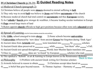 IV) Christian Church (p.38-39) 2) Guided Reading Notes
c) Medieval Church (paragraph 2)
2) Christians believe all people were sinners doomed to eternal suffering in hell.
3) They only way to avoid hell was believe in Jesus and follow sacraments of the church
4) Because medieval church had total control on sacraments and thus European society.
5) As Catholic Church grew stronger & wealthier, it became leading secular institution in Europe
6) Pope owned large tracts of land
7) Rulers appoint church officials to high govt positions because often were only educated people

d) Spread of Learning (Ask Mr P about telephone around the room problem)
1) By 1100s, school emerged to train clergy       2) Some schools become universities
3) Universities influenced by ‘new ideas’ from ancient Greece but forgotten during ‘Dark Ages’
4) Ancient ideas from Aristotle and ______ were translated into _______ by _______ scholars
5) Ancient Greek ideas preserved in _______ ____, while _______ “lost them” after _____’s Fall.
6) Ancient Greek text spread throughout ______ World; later Muslim Spain translates into _____
7) Once in _____, old _____ ideas are ‘re-found’ by European ______ scholars who read _______.
8) This sparked a “Rebirth” in art & learning in Europe known as the Renaissance (Rebirth)
                                                                                   Back to Main
e) Philosophy        1) Problem with ancient Greek writing for Christian scholars:
2) Aristotle believed in reason to obtain _____ 3) Christians accept ideas based on ______
4) ____ is belief that goes beyond reason. 5) Thomas Aquinas – Harmony of _____ and ______
 