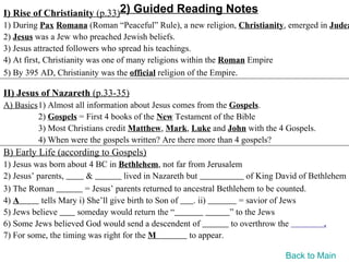 I) Rise of Christianity (p.33)2) Guided Reading Notes
1) During Pax Romana (Roman “Peaceful” Rule), a new religion, Christianity, emerged in Judea
2) Jesus was a Jew who preached Jewish beliefs.
3) Jesus attracted followers who spread his teachings.
4) At first, Christianity was one of many religions within the Roman Empire
5) By 395 AD, Christianity was the official religion of the Empire.

II) Jesus of Nazareth (p.33-35)
A) Basics1) Almost all information about Jesus comes from the Gospels.
         2) Gospels = First 4 books of the New Testament of the Bible
         3) Most Christians credit Matthew, Mark, Luke and John with the 4 Gospels.
         4) When were the gospels written? Are there more than 4 gospels?
B) Early Life (according to Gospels)
1) Jesus was born about 4 BC in Bethlehem, not far from Jerusalem
2) Jesus’ parents,       &          lived in Nazareth but              of King David of Bethlehem
3) The Roman            = Jesus’ parents returned to ancestral Bethlehem to be counted.
4) A       tells Mary i) She’ll give birth to Son of    . ii)        = savior of Jews
5) Jews believe      someday would return the “                   ” to the Jews
6) Some Jews believed God would send a descendent of              to overthrow the          .
7) For some, the timing was right for the M            to appear.

                                                                               Back to Main
 