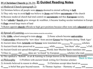 IV) Christian Church (p.38-39) 2) Guided Reading Notes
c) Medieval Church (paragraph 2)
2) Christians believe all people were sinners doomed to eternal suffering in hell.
3) They only way to avoid hell was believe in Jesus and follow sacraments of the church
4) Because medieval church had total control on sacraments and thus European society.
5) As Catholic Church grew stronger & wealthier, it became leading secular institution in Europe
6) Pope owned large tracts of land
7) Rulers appoint church officials to high govt positions because often were only educated people

d) Spread of Learning (Ask Mr P about telephone around the room problem)
1) By 1100s, school emerged to train clergy       2) Some schools become universities
3) Universities influenced by ‘new ideas’ from ancient Greece but forgotten during ‘Dark Ages’
4) Ancient ideas from Aristotle and Greece were translated into _______ by _______ scholars
5) Ancient Greek ideas preserved in _______ ____, while _______ “lost them” after _____’s Fall.
6) Ancient Greek text spread throughout ______ World; later Muslim Spain translates into _____
7) Once in _____, old _____ ideas are ‘re-found’ by European ______ scholars who read _______.
8) This sparked a “Rebirth” in art & learning in Europe known as the Renaissance (Rebirth)
                                                                                   Back to Main
e) Philosophy        1) Problem with ancient Greek writing for Christian scholars:
2) Aristotle believed in reason to obtain _____ 3) Christians accept ideas based on ______
4) ____ is belief that goes beyond reason. 5) Thomas Aquinas – Harmony of _____ and ______
 