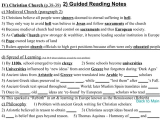 IV) Christian Church (p.38-39) 2) Guided Reading Notes
c) Medieval Church (paragraph 2)
2) Christians believe all people were sinners doomed to eternal suffering in hell.
3) They only way to avoid hell was believe in Jesus and follow sacraments of the church
4) Because medieval church had total control on sacraments and thus European society.
5) As Catholic Church grew stronger & wealthier, it became leading secular institution in Europe
6) Pope owned large tracts of land
7) Rulers appoint church officials to high govt positions because often were only educated people

d) Spread of Learning (Ask Mr P about telephone around the room problem)
1) By 1100s, school emerged to train clergy       2) Some schools become universities
3) Universities influenced by ‘new ideas’ from ancient Greece but forgotten during ‘Dark Ages’
4) Ancient ideas from Aristotle and Greece were translated into Arabic by _______ scholars
5) Ancient Greek ideas preserved in _______ ____, while _______ “lost them” after _____’s Fall.
6) Ancient Greek text spread throughout ______ World; later Muslim Spain translates into _____
7) Once in _____, old _____ ideas are ‘re-found’ by European ______ scholars who read _______.
8) This sparked a “Rebirth” in art & learning in Europe known as the Renaissance (Rebirth)
                                                                                   Back to Main
e) Philosophy        1) Problem with ancient Greek writing for Christian scholars:
2) Aristotle believed in reason to obtain _____ 3) Christians accept ideas based on ______
4) ____ is belief that goes beyond reason. 5) Thomas Aquinas – Harmony of _____ and ______
 