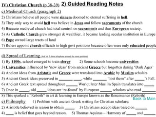 IV) Christian Church (p.38-39) 2) Guided Reading Notes
c) Medieval Church (paragraph 2)
2) Christians believe all people were sinners doomed to eternal suffering in hell.
3) They only way to avoid hell was believe in Jesus and follow sacraments of the church
4) Because medieval church had total control on sacraments and thus European society.
5) As Catholic Church grew stronger & wealthier, it became leading secular institution in Europe
6) Pope owned large tracts of land
7) Rulers appoint church officials to high govt positions because often were only educated people

d) Spread of Learning (Ask Mr P about telephone around the room problem)
1) By 1100s, school emerged to train clergy       2) Some schools become universities
3) Universities influenced by ‘new ideas’ from ancient Greece but forgotten during ‘Dark Ages’
4) Ancient ideas from Aristotle and Greece were translated into Arabic by Muslim scholars
5) Ancient Greek ideas preserved in _______ ____, while _______ “lost them” after _____’s Fall.
6) Ancient Greek text spread throughout ______ World; later Muslim Spain translates into _____
7) Once in _____, old _____ ideas are ‘re-found’ by European ______ scholars who read _______.
8) This sparked a “Rebirth” in art & learning in Europe known as the Renaissance (Rebirth)
                                                                                   Back to Main
e) Philosophy        1) Problem with ancient Greek writing for Christian scholars:
2) Aristotle believed in reason to obtain _____ 3) Christians accept ideas based on ______
4) ____ is belief that goes beyond reason. 5) Thomas Aquinas – Harmony of _____ and ______
 