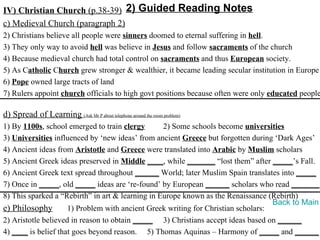 IV) Christian Church (p.38-39) 2) Guided Reading Notes
c) Medieval Church (paragraph 2)
2) Christians believe all people were sinners doomed to eternal suffering in hell.
3) They only way to avoid hell was believe in Jesus and follow sacraments of the church
4) Because medieval church had total control on sacraments and thus European society.
5) As Catholic Church grew stronger & wealthier, it became leading secular institution in Europe
6) Pope owned large tracts of land
7) Rulers appoint church officials to high govt positions because often were only educated people

d) Spread of Learning (Ask Mr P about telephone around the room problem)
1) By 1100s, school emerged to train clergy       2) Some schools become universities
3) Universities influenced by ‘new ideas’ from ancient Greece but forgotten during ‘Dark Ages’
4) Ancient ideas from Aristotle and Greece were translated into Arabic by Muslim scholars
5) Ancient Greek ideas preserved in Middle ____, while _______ “lost them” after _____’s Fall.
6) Ancient Greek text spread throughout ______ World; later Muslim Spain translates into _____
7) Once in _____, old _____ ideas are ‘re-found’ by European ______ scholars who read _______.
8) This sparked a “Rebirth” in art & learning in Europe known as the Renaissance (Rebirth)
                                                                                   Back to Main
e) Philosophy        1) Problem with ancient Greek writing for Christian scholars:
2) Aristotle believed in reason to obtain _____ 3) Christians accept ideas based on ______
4) ____ is belief that goes beyond reason. 5) Thomas Aquinas – Harmony of _____ and ______
 