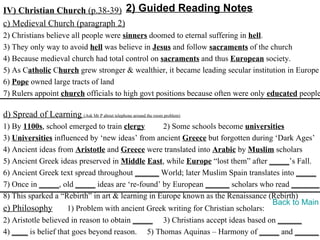 IV) Christian Church (p.38-39) 2) Guided Reading Notes
c) Medieval Church (paragraph 2)
2) Christians believe all people were sinners doomed to eternal suffering in hell.
3) They only way to avoid hell was believe in Jesus and follow sacraments of the church
4) Because medieval church had total control on sacraments and thus European society.
5) As Catholic Church grew stronger & wealthier, it became leading secular institution in Europe
6) Pope owned large tracts of land
7) Rulers appoint church officials to high govt positions because often were only educated people

d) Spread of Learning (Ask Mr P about telephone around the room problem)
1) By 1100s, school emerged to train clergy       2) Some schools become universities
3) Universities influenced by ‘new ideas’ from ancient Greece but forgotten during ‘Dark Ages’
4) Ancient ideas from Aristotle and Greece were translated into Arabic by Muslim scholars
5) Ancient Greek ideas preserved in Middle East, while Europe “lost them” after _____’s Fall.
6) Ancient Greek text spread throughout ______ World; later Muslim Spain translates into _____
7) Once in _____, old _____ ideas are ‘re-found’ by European ______ scholars who read _______.
8) This sparked a “Rebirth” in art & learning in Europe known as the Renaissance (Rebirth)
                                                                                   Back to Main
e) Philosophy        1) Problem with ancient Greek writing for Christian scholars:
2) Aristotle believed in reason to obtain _____ 3) Christians accept ideas based on ______
4) ____ is belief that goes beyond reason. 5) Thomas Aquinas – Harmony of _____ and ______
 