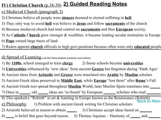IV) Christian Church (p.38-39) 2) Guided Reading Notes
c) Medieval Church (paragraph 2)
2) Christians believe all people were sinners doomed to eternal suffering in hell.
3) They only way to avoid hell was believe in Jesus and follow sacraments of the church
4) Because medieval church had total control on sacraments and thus European society.
5) As Catholic Church grew stronger & wealthier, it became leading secular institution in Europe
6) Pope owned large tracts of land
7) Rulers appoint church officials to high govt positions because often were only educated people

d) Spread of Learning (Ask Mr P about telephone around the room problem)
1) By 1100s, school emerged to train clergy       2) Some schools become universities
3) Universities influenced by ‘new ideas’ from ancient Greece but forgotten during ‘Dark Ages’
4) Ancient ideas from Aristotle and Greece were translated into Arabic by Muslim scholars
5) Ancient Greek ideas preserved in Middle East, while Europe “lost them” after Rome’s Fall.
6) Ancient Greek text spread throughout Muslim World; later Muslim Spain translates into _____
7) Once in _____, old _____ ideas are ‘re-found’ by European ______ scholars who read _______.
8) This sparked a “Rebirth” in art & learning in Europe known as the Renaissance (Rebirth)
                                                                                   Back to Main
e) Philosophy        1) Problem with ancient Greek writing for Christian scholars:
2) Aristotle believed in reason to obtain _____ 3) Christians accept ideas based on ______
4) ____ is belief that goes beyond reason. 5) Thomas Aquinas – Harmony of _____ and ______
 