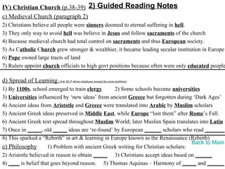 IV) Christian Church (p.38-39) 2) Guided Reading Notes
c) Medieval Church (paragraph 2)
2) Christians believe all people were sinners doomed to eternal suffering in hell.
3) They only way to avoid hell was believe in Jesus and follow sacraments of the church
4) Because medieval church had total control on sacraments and thus European society.
5) As Catholic Church grew stronger & wealthier, it became leading secular institution in Europe
6) Pope owned large tracts of land
7) Rulers appoint church officials to high govt positions because often were only educated people

d) Spread of Learning (Ask Mr P about telephone around the room problem)
1) By 1100s, school emerged to train clergy       2) Some schools become universities
3) Universities influenced by ‘new ideas’ from ancient Greece but forgotten during ‘Dark Ages’
4) Ancient ideas from Aristotle and Greece were translated into Arabic by Muslim scholars
5) Ancient Greek ideas preserved in Middle East, while Europe “lost them” after Rome’s Fall.
6) Ancient Greek text spread throughout Muslim World; later Muslim Spain translates into Latin
7) Once in _____, old _____ ideas are ‘re-found’ by European ______ scholars who read _______.
8) This sparked a “Rebirth” in art & learning in Europe known as the Renaissance (Rebirth)
                                                                                   Back to Main
e) Philosophy        1) Problem with ancient Greek writing for Christian scholars:
2) Aristotle believed in reason to obtain _____ 3) Christians accept ideas based on ______
4) ____ is belief that goes beyond reason. 5) Thomas Aquinas – Harmony of _____ and ______
 