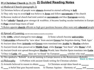 IV) Christian Church (p.38-39) 2) Guided Reading Notes
c) Medieval Church (paragraph 2)
2) Christians believe all people were sinners doomed to eternal suffering in hell.
3) They only way to avoid hell was believe in Jesus and follow sacraments of the church
4) Because medieval church had total control on sacraments and thus European society.
5) As Catholic Church grew stronger & wealthier, it became leading secular institution in Europe
6) Pope owned large tracts of land
7) Rulers appoint church officials to high govt positions because often were only educated people

d) Spread of Learning (Ask Mr P about telephone around the room problem)
1) By 1100s, school emerged to train clergy       2) Some schools become universities
3) Universities influenced by ‘new ideas’ from ancient Greece but forgotten during ‘Dark Ages’
4) Ancient ideas from Aristotle and Greece were translated into Arabic by Muslim scholars
5) Ancient Greek ideas preserved in Middle East, while Europe “lost them” after Rome’s Fall.
6) Ancient Greek text spread throughout Muslim World; later Muslim Spain translates into Latin
7) Once in Latin, old _____ ideas are ‘re-found’ by European ______ scholars who read _______.
8) This sparked a “Rebirth” in art & learning in Europe known as the Renaissance (Rebirth)
                                                                                   Back to Main
e) Philosophy        1) Problem with ancient Greek writing for Christian scholars:
2) Aristotle believed in reason to obtain _____ 3) Christians accept ideas based on ______
4) ____ is belief that goes beyond reason. 5) Thomas Aquinas – Harmony of _____ and ______
 
