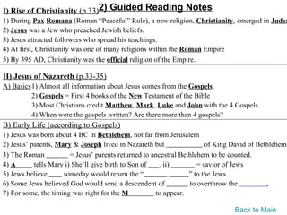 I) Rise of Christianity (p.33)2) Guided Reading Notes
1) During Pax Romana (Roman “Peaceful” Rule), a new religion, Christianity, emerged in Judea
2) Jesus was a Jew who preached Jewish beliefs.
3) Jesus attracted followers who spread his teachings.
4) At first, Christianity was one of many religions within the Roman Empire
5) By 395 AD, Christianity was the official religion of the Empire.

II) Jesus of Nazareth (p.33-35)
A) Basics1) Almost all information about Jesus comes from the Gospels.
         2) Gospels = First 4 books of the New Testament of the Bible
         3) Most Christians credit Matthew, Mark, Luke and John with the 4 Gospels.
         4) When were the gospels written? Are there more than 4 gospels?
B) Early Life (according to Gospels)
1) Jesus was born about 4 BC in Bethlehem, not far from Jerusalem
2) Jesus’ parents, Mary & Joseph lived in Nazareth but                  of King David of Bethlehem
3) The Roman            = Jesus’ parents returned to ancestral Bethlehem to be counted.
4) A       tells Mary i) She’ll give birth to Son of   . ii)         = savior of Jews
5) Jews believe      someday would return the “                   ” to the Jews
6) Some Jews believed God would send a descendent of              to overthrow the          .
7) For some, the timing was right for the M           to appear.

                                                                                Back to Main
 