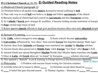 IV) Christian Church (p.38-39) 2) Guided Reading Notes
c) Medieval Church (paragraph 2)
2) Christians believe all people were sinners doomed to eternal suffering in hell.
3) They only way to avoid hell was believe in Jesus and follow sacraments of the church
4) Because medieval church had total control on sacraments and thus European society.
5) As Catholic Church grew stronger & wealthier, it became leading secular institution in Europe
6) Pope owned large tracts of land
7) Rulers appoint church officials to high govt positions because often were only educated people

d) Spread of Learning (Ask Mr P about telephone around the room problem)
1) By 1100s, school emerged to train clergy       2) Some schools become universities
3) Universities influenced by ‘new ideas’ from ancient Greece but forgotten during ‘Dark Ages’
4) Ancient ideas from Aristotle and Greece were translated into Arabic by Muslim scholars
5) Ancient Greek ideas preserved in Middle East, while Europe “lost them” after Rome’s Fall.
6) Ancient Greek text spread throughout Muslim World; later Muslim Spain translates into Latin
7) Once in Latin, old Greek ideas are ‘re-found’ by European ______ scholars who read _______.
8) This sparked a “Rebirth” in art & learning in Europe known as the Renaissance (Rebirth)
                                                                                   Back to Main
e) Philosophy        1) Problem with ancient Greek writing for Christian scholars:
2) Aristotle believed in reason to obtain _____ 3) Christians accept ideas based on ______
4) ____ is belief that goes beyond reason. 5) Thomas Aquinas – Harmony of _____ and ______
 