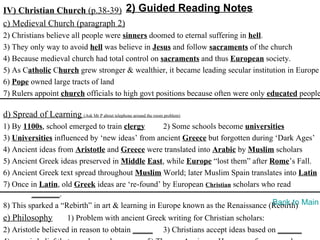 IV) Christian Church (p.38-39) 2) Guided Reading Notes
c) Medieval Church (paragraph 2)
2) Christians believe all people were sinners doomed to eternal suffering in hell.
3) They only way to avoid hell was believe in Jesus and follow sacraments of the church
4) Because medieval church had total control on sacraments and thus European society.
5) As Catholic Church grew stronger & wealthier, it became leading secular institution in Europe
6) Pope owned large tracts of land
7) Rulers appoint church officials to high govt positions because often were only educated people

d) Spread of Learning (Ask Mr P about telephone around the room problem)
1) By 1100s, school emerged to train clergy       2) Some schools become universities
3) Universities influenced by ‘new ideas’ from ancient Greece but forgotten during ‘Dark Ages’
4) Ancient ideas from Aristotle and Greece were translated into Arabic by Muslim scholars
5) Ancient Greek ideas preserved in Middle East, while Europe “lost them” after Rome’s Fall.
6) Ancient Greek text spread throughout Muslim World; later Muslim Spain translates into Latin
7) Once in Latin, old Greek ideas are ‘re-found’ by European Christian scholars who read
         _______.
8) This sparked a “Rebirth” in art & learning in Europe known as the Renaissance (Rebirth) Main
                                                                                  Back to
e) Philosophy        1) Problem with ancient Greek writing for Christian scholars:
2) Aristotle believed in reason to obtain _____ 3) Christians accept ideas based on ______
 