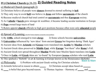 IV) Christian Church (p.38-39) 2) Guided Reading Notes
c) Medieval Church (paragraph 2)
2) Christians believe all people were sinners doomed to eternal suffering in hell.
3) They only way to avoid hell was believe in Jesus and follow sacraments of the church
4) Because medieval church had total control on sacraments and thus European society.
5) As Catholic Church grew stronger & wealthier, it became leading secular institution in Europe
6) Pope owned large tracts of land
7) Rulers appoint church officials to high govt positions because often were only educated people

d) Spread of Learning (Ask Mr P about telephone around the room problem)
1) By 1100s, school emerged to train clergy       2) Some schools become universities
3) Universities influenced by ‘new ideas’ from ancient Greece but forgotten during ‘Dark Ages’
4) Ancient ideas from Aristotle and Greece were translated into Arabic by Muslim scholars
5) Ancient Greek ideas preserved in Middle East, while Europe “lost them” after Rome’s Fall.
6) Ancient Greek text spread throughout Muslim World; later Muslim Spain translates into Latin
7) Once in Latin, old Greek ideas are ‘re-found’ by European Christian scholars who read Latin.
8) This sparked a “Rebirth” in art & learning in Europe known as the Renaissance (Rebirth)
                                                                                   Back to Main
e) Philosophy        1) Problem with ancient Greek writing for Christian scholars:
2) Aristotle believed in reason to obtain _____ 3) Christians accept ideas based on ______
4) ____ is belief that goes beyond reason. 5) Thomas Aquinas – Harmony of _____ and ______
 