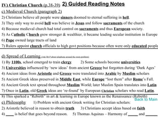 IV) Christian Church (p.38-39) 2) Guided Reading Notes
c) Medieval Church (paragraph 2)
2) Christians believe all people were sinners doomed to eternal suffering in hell.
3) They only way to avoid hell was believe in Jesus and follow sacraments of the church
4) Because medieval church had total control on sacraments and thus European society.
5) As Catholic Church grew stronger & wealthier, it became leading secular institution in Europe
6) Pope owned large tracts of land
7) Rulers appoint church officials to high govt positions because often were only educated people

d) Spread of Learning (Ask Mr P about telephone around the room problem)
1) By 1100s, school emerged to train clergy       2) Some schools become universities
3) Universities influenced by ‘new ideas’ from ancient Greece but forgotten during ‘Dark Ages’
4) Ancient ideas from Aristotle and Greece were translated into Arabic by Muslim scholars
5) Ancient Greek ideas preserved in Middle East, while Europe “lost them” after Rome’s Fall.
6) Ancient Greek text spread throughout Muslim World; later Muslim Spain translates into Latin
7) Once in Latin, old Greek ideas are ‘re-found’ by European Christian scholars who read Latin.
8) This sparked a “Rebirth” in art & learning in Europe known as the Renaissance (Rebirth)
                                                                                    Back to Main
e) Philosophy        1) Problem with ancient Greek writing for Christian scholars:
2) Aristotle believed in reason to obtain truth   3) Christians accept ideas based on faith
4) ____ is belief that goes beyond reason. 5) Thomas Aquinas – Harmony of _____ and ______
 