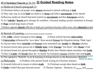 IV) Christian Church (p.38-39) 2) Guided Reading Notes
c) Medieval Church (paragraph 2)
2) Christians believe all people were sinners doomed to eternal suffering in hell.
3) They only way to avoid hell was believe in Jesus and follow sacraments of the church
4) Because medieval church had total control on sacraments and thus European society.
5) As Catholic Church grew stronger & wealthier, it became leading secular institution in Europe
6) Pope owned large tracts of land
7) Rulers appoint church officials to high govt positions because often were only educated people

d) Spread of Learning (Ask Mr P about telephone around the room problem)
1) By 1100s, school emerged to train clergy       2) Some schools become universities
3) Universities influenced by ‘new ideas’ from ancient Greece but forgotten during ‘Dark Ages’
4) Ancient ideas from Aristotle and Greece were translated into Arabic by Muslim scholars
5) Ancient Greek ideas preserved in Middle East, while Europe “lost them” after Rome’s Fall.
6) Ancient Greek text spread throughout Muslim World; later Muslim Spain translates into Latin
7) Once in Latin, old Greek ideas are ‘re-found’ by European Christian scholars who read Latin.
8) This sparked a “Rebirth” in art & learning in Europe known as the Renaissance (Rebirth)
                                                                                    Back to Main
e) Philosophy        1) Problem with ancient Greek writing for Christian scholars:
2) Aristotle believed in reason to obtain truth   3) Christians accept ideas based on faith
4) Faith is belief that goes beyond reason. 5) Thomas Aquinas – Harmony of _____ and ______
 
