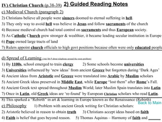 IV) Christian Church (p.38-39) 2) Guided Reading Notes
c) Medieval Church (paragraph 2)
2) Christians believe all people were sinners doomed to eternal suffering in hell.
3) They only way to avoid hell was believe in Jesus and follow sacraments of the church
4) Because medieval church had total control on sacraments and thus European society.
5) As Catholic Church grew stronger & wealthier, it became leading secular institution in Europe
6) Pope owned large tracts of land
7) Rulers appoint church officials to high govt positions because often were only educated people

d) Spread of Learning (Ask Mr P about telephone around the room problem)
1) By 1100s, school emerged to train clergy       2) Some schools become universities
3) Universities influenced by ‘new ideas’ from ancient Greece but forgotten during ‘Dark Ages’
4) Ancient ideas from Aristotle and Greece were translated into Arabic by Muslim scholars
5) Ancient Greek ideas preserved in Middle East, while Europe “lost them” after Rome’s Fall.
6) Ancient Greek text spread throughout Muslim World; later Muslim Spain translates into Latin
7) Once in Latin, old Greek ideas are ‘re-found’ by European Christian scholars who read Latin.
8) This sparked a “Rebirth” in art & learning in Europe known as the Renaissance (Rebirth)
                                                                                    Back to Main
e) Philosophy        1) Problem with ancient Greek writing for Christian scholars:
2) Aristotle believed in reason to obtain truth   3) Christians accept ideas based on faith
4) Faith is belief that goes beyond reason. 5) Thomas Aquinas – Harmony of faith and ______
 