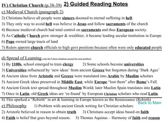 IV) Christian Church (p.38-39) 2) Guided Reading Notes
c) Medieval Church (paragraph 2)
2) Christians believe all people were sinners doomed to eternal suffering in hell.
3) They only way to avoid hell was believe in Jesus and follow sacraments of the church
4) Because medieval church had total control on sacraments and thus European society.
5) As Catholic Church grew stronger & wealthier, it became leading secular institution in Europe
6) Pope owned large tracts of land
7) Rulers appoint church officials to high govt positions because often were only educated people

d) Spread of Learning (Ask Mr P about telephone around the room problem)
1) By 1100s, school emerged to train clergy       2) Some schools become universities
3) Universities influenced by ‘new ideas’ from ancient Greece but forgotten during ‘Dark Ages’
4) Ancient ideas from Aristotle and Greece were translated into Arabic by Muslim scholars
5) Ancient Greek ideas preserved in Middle East, while Europe “lost them” after Rome’s Fall.
6) Ancient Greek text spread throughout Muslim World; later Muslim Spain translates into Latin
7) Once in Latin, old Greek ideas are ‘re-found’ by European Christian scholars who read Latin.
8) This sparked a “Rebirth” in art & learning in Europe known as the Renaissance (Rebirth)
                                                                                    Back to Main
e) Philosophy        1) Problem with ancient Greek writing for Christian scholars:
2) Aristotle believed in reason to obtain truth   3) Christians accept ideas based on faith
4) Faith is belief that goes beyond reason. 5) Thomas Aquinas – Harmony of faith and reason
 