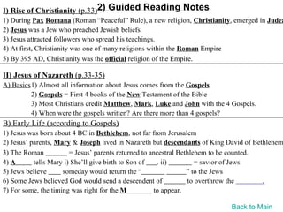 I) Rise of Christianity (p.33)2) Guided Reading Notes
1) During Pax Romana (Roman “Peaceful” Rule), a new religion, Christianity, emerged in Judea
2) Jesus was a Jew who preached Jewish beliefs.
3) Jesus attracted followers who spread his teachings.
4) At first, Christianity was one of many religions within the Roman Empire
5) By 395 AD, Christianity was the official religion of the Empire.

II) Jesus of Nazareth (p.33-35)
A) Basics1) Almost all information about Jesus comes from the Gospels.
         2) Gospels = First 4 books of the New Testament of the Bible
         3) Most Christians credit Matthew, Mark, Luke and John with the 4 Gospels.
         4) When were the gospels written? Are there more than 4 gospels?
B) Early Life (according to Gospels)
1) Jesus was born about 4 BC in Bethlehem, not far from Jerusalem
2) Jesus’ parents, Mary & Joseph lived in Nazareth but descendants of King David of Bethlehem
3) The Roman            = Jesus’ parents returned to ancestral Bethlehem to be counted.
4) A       tells Mary i) She’ll give birth to Son of   . ii)         = savior of Jews
5) Jews believe      someday would return the “                   ” to the Jews
6) Some Jews believed God would send a descendent of              to overthrow the      .
7) For some, the timing was right for the M           to appear.

                                                                           Back to Main
 