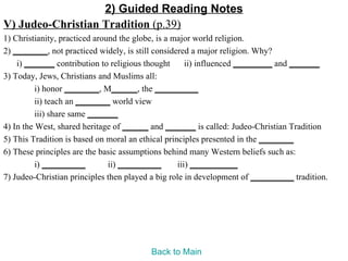 2) Guided Reading Notes
V) Judeo-Christian Tradition (p.39)
1) Christianity, practiced around the globe, is a major world religion.
2) ________, not practiced widely, is still considered a major religion. Why?
    i) _______ contribution to religious thought      ii) influenced _________ and _______
3) Today, Jews, Christians and Muslims all:
          i) honor ________, M______, the __________
          ii) teach an ________ world view
          iii) share same _______
4) In the West, shared heritage of ______ and _______ is called: Judeo-Christian Tradition
5) This Tradition is based on moral an ethical principles presented in the ________
6) These principles are the basic assumptions behind many Western beliefs such as:
          i) __________        ii) __________      iii) ___________
7) Judeo-Christian principles then played a big role in development of __________ tradition.




                                         Back to Main
 
