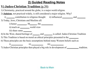 2) Guided Reading Notes
V) Judeo-Christian Tradition (p.39)
1) Christianity, practiced around the globe, is a major world religion.
2) Judaism, not practiced widely, is still considered a major religion. Why?
    i) _______ contribution to religious thought      ii) influenced _________ and _______
3) Today, Jews, Christians and Muslims all:
          i) honor ________, M______, the __________
          ii) teach an ________ world view
          iii) share same _______
4) In the West, shared heritage of ______ and _______ is called: Judeo-Christian Tradition
5) This Tradition is based on moral an ethical principles presented in the ________
6) These principles are the basic assumptions behind many Western beliefs such as:
          i) __________        ii) __________      iii) ___________
7) Judeo-Christian principles then played a big role in development of __________ tradition.




                                         Back to Main
 