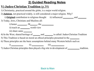 2) Guided Reading Notes
V) Judeo-Christian Tradition (p.39)
1) Christianity, practiced around the globe, is a major world religion.
2) Judaism, not practiced widely, is still considered a major religion. Why?
    i) Original contribution to religious thought ii) influenced _________ and _______
3) Today, Jews, Christians and Muslims all:
          i) honor ________, M______, the __________
          ii) teach an ________ world view
          iii) share same _______
4) In the West, shared heritage of ______ and _______ is called: Judeo-Christian Tradition
5) This Tradition is based on moral an ethical principles presented in the ________
6) These principles are the basic assumptions behind many Western beliefs such as:
          i) __________        ii) __________      iii) ___________
7) Judeo-Christian principles then played a big role in development of __________ tradition.




                                         Back to Main
 