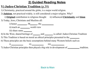 2) Guided Reading Notes
V) Judeo-Christian Tradition (p.39)
1) Christianity, practiced around the globe, is a major world religion.
2) Judaism, not practiced widely, is still considered a major religion. Why?
    i) Original contribution to religious thought ii) influenced Christianity and Islam
3) Today, Jews, Christians and Muslims all:
          i) honor ________, M______, the __________
          ii) teach an ________ world view
          iii) share same _______
4) In the West, shared heritage of ______ and _______ is called: Judeo-Christian Tradition
5) This Tradition is based on moral an ethical principles presented in the ________
6) These principles are the basic assumptions behind many Western beliefs such as:
          i) __________        ii) __________      iii) ___________
7) Judeo-Christian principles then played a big role in development of __________ tradition.




                                         Back to Main
 
