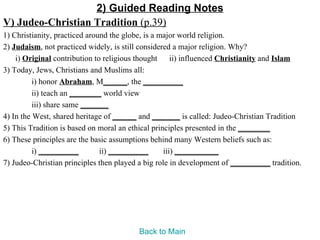 2) Guided Reading Notes
V) Judeo-Christian Tradition (p.39)
1) Christianity, practiced around the globe, is a major world religion.
2) Judaism, not practiced widely, is still considered a major religion. Why?
    i) Original contribution to religious thought ii) influenced Christianity and Islam
3) Today, Jews, Christians and Muslims all:
          i) honor Abraham, M______, the __________
          ii) teach an ________ world view
          iii) share same _______
4) In the West, shared heritage of ______ and _______ is called: Judeo-Christian Tradition
5) This Tradition is based on moral an ethical principles presented in the ________
6) These principles are the basic assumptions behind many Western beliefs such as:
          i) __________        ii) __________      iii) ___________
7) Judeo-Christian principles then played a big role in development of __________ tradition.




                                         Back to Main
 