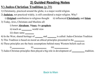 2) Guided Reading Notes
V) Judeo-Christian Tradition (p.39)
1) Christianity, practiced around the globe, is a major world religion.
2) Judaism, not practiced widely, is still considered a major religion. Why?
    i) Original contribution to religious thought ii) influenced Christianity and Islam
3) Today, Jews, Christians and Muslims all:
          i) honor Abraham, Moses, the prophets
          ii) teach an ________ world view
          iii) share same _______
4) In the West, shared heritage of ______ and _______ is called: Judeo-Christian Tradition
5) This Tradition is based on moral an ethical principles presented in the ________
6) These principles are the basic assumptions behind many Western beliefs such as:
          i) __________        ii) __________      iii) ___________
7) Judeo-Christian principles then played a big role in development of __________ tradition.




                                         Back to Main
 