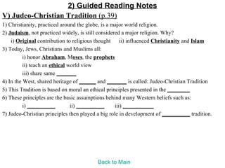 2) Guided Reading Notes
V) Judeo-Christian Tradition (p.39)
1) Christianity, practiced around the globe, is a major world religion.
2) Judaism, not practiced widely, is still considered a major religion. Why?
    i) Original contribution to religious thought ii) influenced Christianity and Islam
3) Today, Jews, Christians and Muslims all:
          i) honor Abraham, Moses, the prophets
          ii) teach an ethical world view
          iii) share same _______
4) In the West, shared heritage of ______ and _______ is called: Judeo-Christian Tradition
5) This Tradition is based on moral an ethical principles presented in the ________
6) These principles are the basic assumptions behind many Western beliefs such as:
          i) __________         ii) __________     iii) ___________
7) Judeo-Christian principles then played a big role in development of __________ tradition.




                                         Back to Main
 