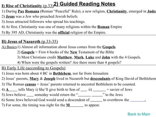 I) Rise of Christianity (p.33)2) Guided Reading Notes
1) During Pax Romana (Roman “Peaceful” Rule), a new religion, Christianity, emerged in Judea
2) Jesus was a Jew who preached Jewish beliefs.
3) Jesus attracted followers who spread his teachings.
4) At first, Christianity was one of many religions within the Roman Empire
5) By 395 AD, Christianity was the official religion of the Empire.

II) Jesus of Nazareth (p.33-35)
A) Basics1) Almost all information about Jesus comes from the Gospels.
         2) Gospels = First 4 books of the New Testament of the Bible
         3) Most Christians credit Matthew, Mark, Luke and John with the 4 Gospels.
         4) When were the gospels written? Are there more than 4 gospels?
B) Early Life (according to Gospels)
1) Jesus was born about 4 BC in Bethlehem, not far from Jerusalem
2) Jesus’ parents, Mary & Joseph lived in Nazareth but descendants of King David of Bethlehem
3) The Roman census = Jesus’ parents returned to ancestral Bethlehem to be counted.
4) A       tells Mary i) She’ll give birth to Son of  . ii)        = savior of Jews
5) Jews believe      someday would return the “                 ” to the Jews
6) Some Jews believed God would send a descendent of            to overthrow the       .
7) For some, the timing was right for the M          to appear.

                                                                           Back to Main
 