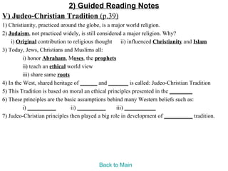 2) Guided Reading Notes
V) Judeo-Christian Tradition (p.39)
1) Christianity, practiced around the globe, is a major world religion.
2) Judaism, not practiced widely, is still considered a major religion. Why?
    i) Original contribution to religious thought ii) influenced Christianity and Islam
3) Today, Jews, Christians and Muslims all:
          i) honor Abraham, Moses, the prophets
          ii) teach an ethical world view
          iii) share same roots
4) In the West, shared heritage of ______ and _______ is called: Judeo-Christian Tradition
5) This Tradition is based on moral an ethical principles presented in the ________
6) These principles are the basic assumptions behind many Western beliefs such as:
          i) __________         ii) __________     iii) ___________
7) Judeo-Christian principles then played a big role in development of __________ tradition.




                                         Back to Main
 