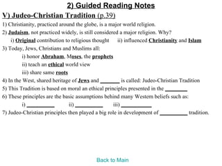 2) Guided Reading Notes
V) Judeo-Christian Tradition (p.39)
1) Christianity, practiced around the globe, is a major world religion.
2) Judaism, not practiced widely, is still considered a major religion. Why?
    i) Original contribution to religious thought ii) influenced Christianity and Islam
3) Today, Jews, Christians and Muslims all:
          i) honor Abraham, Moses, the prophets
          ii) teach an ethical world view
          iii) share same roots
4) In the West, shared heritage of Jews and _______ is called: Judeo-Christian Tradition
5) This Tradition is based on moral an ethical principles presented in the ________
6) These principles are the basic assumptions behind many Western beliefs such as:
          i) __________         ii) __________     iii) ___________
7) Judeo-Christian principles then played a big role in development of __________ tradition.




                                         Back to Main
 