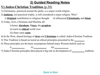 2) Guided Reading Notes
V) Judeo-Christian Tradition (p.39)
1) Christianity, practiced around the globe, is a major world religion.
2) Judaism, not practiced widely, is still considered a major religion. Why?
    i) Original contribution to religious thought ii) influenced Christianity and Islam
3) Today, Jews, Christians and Muslims all:
          i) honor Abraham, Moses, the prophets
          ii) teach an ethical world view
          iii) share same roots
4) In the West, shared heritage of Jews and Christians is called: Judeo-Christian Tradition
5) This Tradition is based on moral an ethical principles presented in the ________
6) These principles are the basic assumptions behind many Western beliefs such as:
          i) __________         ii) __________     iii) ___________
7) Judeo-Christian principles then played a big role in development of __________ tradition.




                                         Back to Main
 