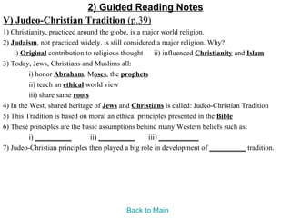 2) Guided Reading Notes
V) Judeo-Christian Tradition (p.39)
1) Christianity, practiced around the globe, is a major world religion.
2) Judaism, not practiced widely, is still considered a major religion. Why?
    i) Original contribution to religious thought ii) influenced Christianity and Islam
3) Today, Jews, Christians and Muslims all:
          i) honor Abraham, Moses, the prophets
          ii) teach an ethical world view
          iii) share same roots
4) In the West, shared heritage of Jews and Christians is called: Judeo-Christian Tradition
5) This Tradition is based on moral an ethical principles presented in the Bible
6) These principles are the basic assumptions behind many Western beliefs such as:
          i) __________         ii) __________     iii) ___________
7) Judeo-Christian principles then played a big role in development of __________ tradition.




                                         Back to Main
 