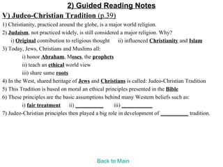 2) Guided Reading Notes
V) Judeo-Christian Tradition (p.39)
1) Christianity, practiced around the globe, is a major world religion.
2) Judaism, not practiced widely, is still considered a major religion. Why?
    i) Original contribution to religious thought ii) influenced Christianity and Islam
3) Today, Jews, Christians and Muslims all:
          i) honor Abraham, Moses, the prophets
          ii) teach an ethical world view
          iii) share same roots
4) In the West, shared heritage of Jews and Christians is called: Judeo-Christian Tradition
5) This Tradition is based on moral an ethical principles presented in the Bible
6) These principles are the basic assumptions behind many Western beliefs such as:
          i) fair treatment     ii) __________     iii) ___________
7) Judeo-Christian principles then played a big role in development of __________ tradition.




                                         Back to Main
 