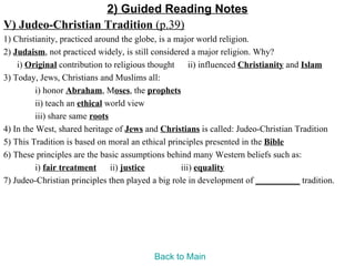 2) Guided Reading Notes
V) Judeo-Christian Tradition (p.39)
1) Christianity, practiced around the globe, is a major world religion.
2) Judaism, not practiced widely, is still considered a major religion. Why?
    i) Original contribution to religious thought ii) influenced Christianity and Islam
3) Today, Jews, Christians and Muslims all:
          i) honor Abraham, Moses, the prophets
          ii) teach an ethical world view
          iii) share same roots
4) In the West, shared heritage of Jews and Christians is called: Judeo-Christian Tradition
5) This Tradition is based on moral an ethical principles presented in the Bible
6) These principles are the basic assumptions behind many Western beliefs such as:
          i) fair treatment     ii) justice        iii) equality
7) Judeo-Christian principles then played a big role in development of __________ tradition.




                                         Back to Main
 