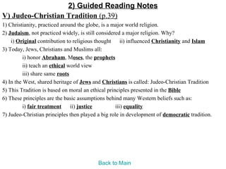 2) Guided Reading Notes
V) Judeo-Christian Tradition (p.39)
1) Christianity, practiced around the globe, is a major world religion.
2) Judaism, not practiced widely, is still considered a major religion. Why?
    i) Original contribution to religious thought ii) influenced Christianity and Islam
3) Today, Jews, Christians and Muslims all:
          i) honor Abraham, Moses, the prophets
          ii) teach an ethical world view
          iii) share same roots
4) In the West, shared heritage of Jews and Christians is called: Judeo-Christian Tradition
5) This Tradition is based on moral an ethical principles presented in the Bible
6) These principles are the basic assumptions behind many Western beliefs such as:
          i) fair treatment     ii) justice        iii) equality
7) Judeo-Christian principles then played a big role in development of democratic tradition.




                                          Back to Main
 