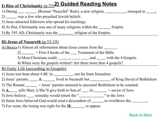 I) Rise of Christianity (p.33)2) Guided Reading Notes
1) During                (Roman “Peaceful” Rule), a new religion,              , emerged in       .
2)          was a Jew who preached Jewish beliefs.
3) Jesus attracted followers who spread his teachings.
4) At first, Christianity was one of many religions within the          Empire
5) By 395 AD, Christianity was the              religion of the Empire.

II) Jesus of Nazareth (p.33-35)
A) Basics1) Almost all information about Jesus comes from the          .
         2)         = First 4 books of the     Testament of the Bible
         3) Most Christians credit         ,   ,      and       with the 4 Gospels.
         4) When were the gospels written? Are there more than 4 gospels?
B) Early Life (according to Gospels)
1) Jesus was born about 4 BC in                , not far from Jerusalem
2) Jesus’ parents,       &          lived in Nazareth but                of King David of Bethlehem
3) The Roman            = Jesus’ parents returned to ancestral Bethlehem to be counted.
4) A       tells Mary i) She’ll give birth to Son of      . ii)        = savior of Jews
5) Jews believe      someday would return the “                     ” to the Jews
6) Some Jews believed God would send a descendent of                to overthrow the          .
7) For some, the timing was right for the M              to appear.

                                                                                 Back to Main
 