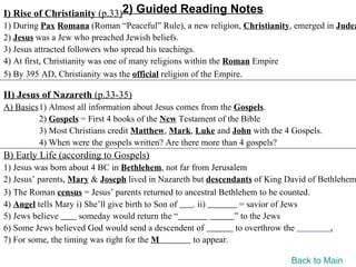 I) Rise of Christianity (p.33)2) Guided Reading Notes
1) During Pax Romana (Roman “Peaceful” Rule), a new religion, Christianity, emerged in Judea
2) Jesus was a Jew who preached Jewish beliefs.
3) Jesus attracted followers who spread his teachings.
4) At first, Christianity was one of many religions within the Roman Empire
5) By 395 AD, Christianity was the official religion of the Empire.

II) Jesus of Nazareth (p.33-35)
A) Basics1) Almost all information about Jesus comes from the Gospels.
         2) Gospels = First 4 books of the New Testament of the Bible
         3) Most Christians credit Matthew, Mark, Luke and John with the 4 Gospels.
         4) When were the gospels written? Are there more than 4 gospels?
B) Early Life (according to Gospels)
1) Jesus was born about 4 BC in Bethlehem, not far from Jerusalem
2) Jesus’ parents, Mary & Joseph lived in Nazareth but descendants of King David of Bethlehem
3) The Roman census = Jesus’ parents returned to ancestral Bethlehem to be counted.
4) Angel tells Mary i) She’ll give birth to Son of . ii)        = savior of Jews
5) Jews believe      someday would return the “                ” to the Jews
6) Some Jews believed God would send a descendent of           to overthrow the        .
7) For some, the timing was right for the M        to appear.

                                                                           Back to Main
 