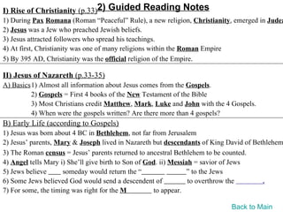 I) Rise of Christianity (p.33)2) Guided Reading Notes
1) During Pax Romana (Roman “Peaceful” Rule), a new religion, Christianity, emerged in Judea
2) Jesus was a Jew who preached Jewish beliefs.
3) Jesus attracted followers who spread his teachings.
4) At first, Christianity was one of many religions within the Roman Empire
5) By 395 AD, Christianity was the official religion of the Empire.

II) Jesus of Nazareth (p.33-35)
A) Basics1) Almost all information about Jesus comes from the Gospels.
         2) Gospels = First 4 books of the New Testament of the Bible
         3) Most Christians credit Matthew, Mark, Luke and John with the 4 Gospels.
         4) When were the gospels written? Are there more than 4 gospels?
B) Early Life (according to Gospels)
1) Jesus was born about 4 BC in Bethlehem, not far from Jerusalem
2) Jesus’ parents, Mary & Joseph lived in Nazareth but descendants of King David of Bethlehem
3) The Roman census = Jesus’ parents returned to ancestral Bethlehem to be counted.
4) Angel tells Mary i) She’ll give birth to Son of God. ii) Messiah = savior of Jews
5) Jews believe      someday would return the “                  ” to the Jews
6) Some Jews believed God would send a descendent of              to overthrow the     .
7) For some, the timing was right for the M          to appear.

                                                                           Back to Main
 