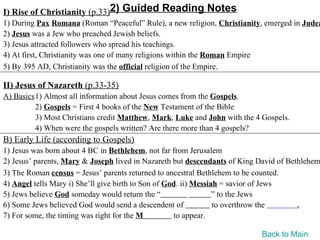 I) Rise of Christianity (p.33)2) Guided Reading Notes
1) During Pax Romana (Roman “Peaceful” Rule), a new religion, Christianity, emerged in Judea
2) Jesus was a Jew who preached Jewish beliefs.
3) Jesus attracted followers who spread his teachings.
4) At first, Christianity was one of many religions within the Roman Empire
5) By 395 AD, Christianity was the official religion of the Empire.

II) Jesus of Nazareth (p.33-35)
A) Basics1) Almost all information about Jesus comes from the Gospels.
         2) Gospels = First 4 books of the New Testament of the Bible
         3) Most Christians credit Matthew, Mark, Luke and John with the 4 Gospels.
         4) When were the gospels written? Are there more than 4 gospels?
B) Early Life (according to Gospels)
1) Jesus was born about 4 BC in Bethlehem, not far from Jerusalem
2) Jesus’ parents, Mary & Joseph lived in Nazareth but descendants of King David of Bethlehem
3) The Roman census = Jesus’ parents returned to ancestral Bethlehem to be counted.
4) Angel tells Mary i) She’ll give birth to Son of God. ii) Messiah = savior of Jews
5) Jews believe God someday would return the “                    ” to the Jews
6) Some Jews believed God would send a descendent of              to overthrow the     .
7) For some, the timing was right for the M          to appear.

                                                                           Back to Main
 