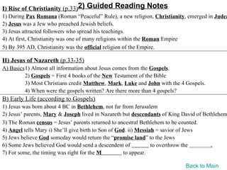 I) Rise of Christianity (p.33)2) Guided Reading Notes
1) During Pax Romana (Roman “Peaceful” Rule), a new religion, Christianity, emerged in Judea
2) Jesus was a Jew who preached Jewish beliefs.
3) Jesus attracted followers who spread his teachings.
4) At first, Christianity was one of many religions within the Roman Empire
5) By 395 AD, Christianity was the official religion of the Empire.

II) Jesus of Nazareth (p.33-35)
A) Basics1) Almost all information about Jesus comes from the Gospels.
         2) Gospels = First 4 books of the New Testament of the Bible
         3) Most Christians credit Matthew, Mark, Luke and John with the 4 Gospels.
         4) When were the gospels written? Are there more than 4 gospels?
B) Early Life (according to Gospels)
1) Jesus was born about 4 BC in Bethlehem, not far from Jerusalem
2) Jesus’ parents, Mary & Joseph lived in Nazareth but descendants of King David of Bethlehem
3) The Roman census = Jesus’ parents returned to ancestral Bethlehem to be counted.
4) Angel tells Mary i) She’ll give birth to Son of God. ii) Messiah = savior of Jews
5) Jews believe God someday would return the “promise land” to the Jews
6) Some Jews believed God would send a descendent of              to overthrow the     .
7) For some, the timing was right for the M          to appear.

                                                                           Back to Main
 