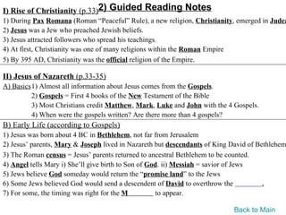 I) Rise of Christianity (p.33)2) Guided Reading Notes
1) During Pax Romana (Roman “Peaceful” Rule), a new religion, Christianity, emerged in Judea
2) Jesus was a Jew who preached Jewish beliefs.
3) Jesus attracted followers who spread his teachings.
4) At first, Christianity was one of many religions within the Roman Empire
5) By 395 AD, Christianity was the official religion of the Empire.

II) Jesus of Nazareth (p.33-35)
A) Basics1) Almost all information about Jesus comes from the Gospels.
         2) Gospels = First 4 books of the New Testament of the Bible
         3) Most Christians credit Matthew, Mark, Luke and John with the 4 Gospels.
         4) When were the gospels written? Are there more than 4 gospels?
B) Early Life (according to Gospels)
1) Jesus was born about 4 BC in Bethlehem, not far from Jerusalem
2) Jesus’ parents, Mary & Joseph lived in Nazareth but descendants of King David of Bethlehem
3) The Roman census = Jesus’ parents returned to ancestral Bethlehem to be counted.
4) Angel tells Mary i) She’ll give birth to Son of God. ii) Messiah = savior of Jews
5) Jews believe God someday would return the “promise land” to the Jews
6) Some Jews believed God would send a descendent of David to overthrow the           .
7) For some, the timing was right for the M          to appear.

                                                                           Back to Main
 