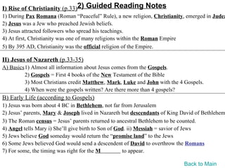 I) Rise of Christianity (p.33)2) Guided Reading Notes
1) During Pax Romana (Roman “Peaceful” Rule), a new religion, Christianity, emerged in Judea
2) Jesus was a Jew who preached Jewish beliefs.
3) Jesus attracted followers who spread his teachings.
4) At first, Christianity was one of many religions within the Roman Empire
5) By 395 AD, Christianity was the official religion of the Empire.

II) Jesus of Nazareth (p.33-35)
A) Basics1) Almost all information about Jesus comes from the Gospels.
         2) Gospels = First 4 books of the New Testament of the Bible
         3) Most Christians credit Matthew, Mark, Luke and John with the 4 Gospels.
         4) When were the gospels written? Are there more than 4 gospels?
B) Early Life (according to Gospels)
1) Jesus was born about 4 BC in Bethlehem, not far from Jerusalem
2) Jesus’ parents, Mary & Joseph lived in Nazareth but descendants of King David of Bethlehem
3) The Roman census = Jesus’ parents returned to ancestral Bethlehem to be counted.
4) Angel tells Mary i) She’ll give birth to Son of God. ii) Messiah = savior of Jews
5) Jews believe God someday would return the “promise land” to the Jews
6) Some Jews believed God would send a descendent of David to overthrow the Romans
7) For some, the timing was right for the M          to appear.

                                                                           Back to Main
 
